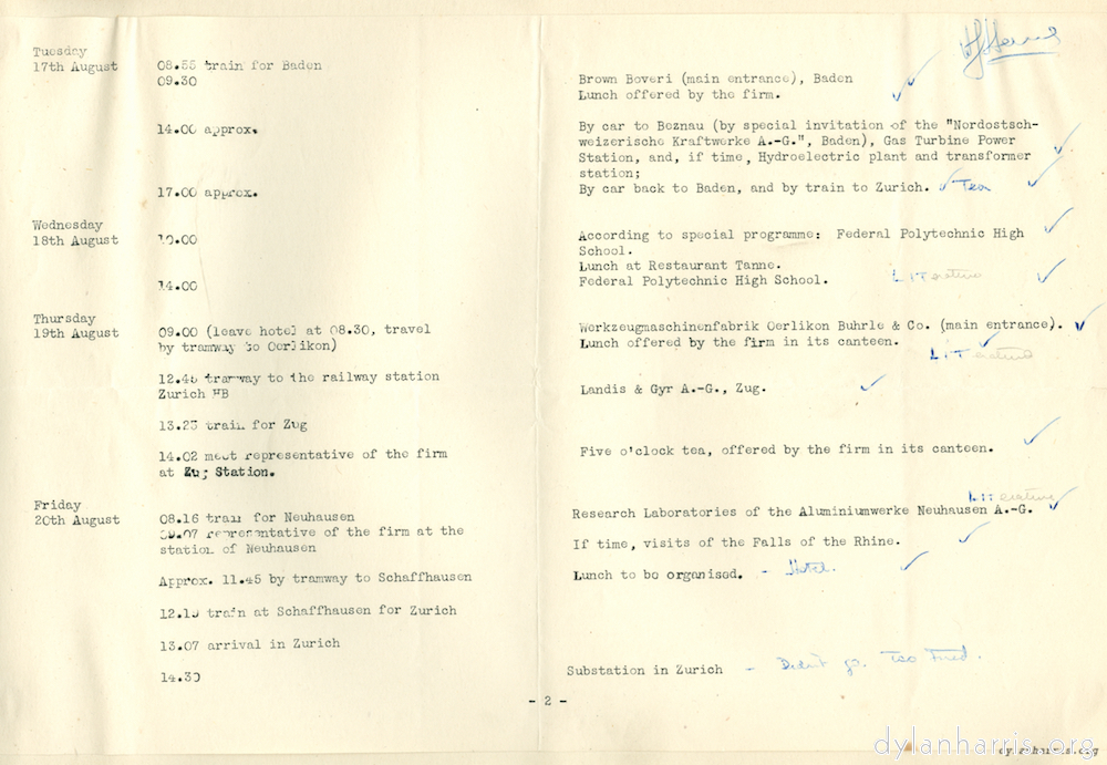 image: Tuesday 17th August 08.55 Train for Baden. 9.30 Brown Boveri (main entrance), Baden. Lunch offered by the firm. 14.00 approx. By car to Boznau (by special invitation of the &ldquo;Nordostsch-weizerische Kraftwerke A.-G.&rdquo; Baden), Gas Turbine Power Station, and, if time, Hydroelectric plant and transformer station; 17.00 approx By car back to Baden, and by train to Zurich. [Tea] Wednesday 18th August 10.00 According to special programme; Federal Polytechnic High School. Lunch at Restaurant Tanne. 14.00 Federal Polytechnic High School. Thursday 19th August 09.00 (leave hotem at 8.30 travel by tramway to Oerlikon) Werkzeugmaschinenfrabrik Oerlikon Buhrle & Co. (main entrance). Lunch offered by firm in its canteen. 12.45  tramway to the railway station Zurich HB. Landis & Gyr A.-G., Zug. 13.23 train for Zug. 14.02 meet representative of the firm at Zug Station. Five o&rsquo;clock tea, offered by the firm in its canteen. Friday 20th August 08.16 train for Neuhausen Research Laboratories of the Aluminiumwerke Neuhausen A.-G. 09.07 representative of the firm at the station of Neuhausen If time, visits of the fall of the Rhine. Approx 11.45 by tramway to Schaffhausen. Lunch to be organised. [Hotel] 12.19 train at Schaffhausen for Zurich. 13.07 arrival in Zurich. 14.30 Substation at Zurich. [Didn&rsquo;t go. Too tired]