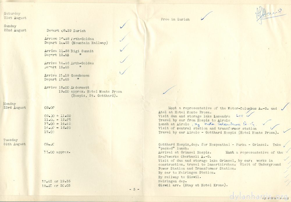 image: Saturday 21st August Free in Zurich Sunday 22nd August Depart 09.39 Zurich Arruve 10.28 Arth Goldau. Depart 10.52 (Mountain Railway). Arrive 11.38 Rigi Summit Depart 13.53 Rigi Summit Arrive 14.46 Arth-Goldau. Depart 15.45 Arth-Goldau. Arrive 17.19 Goschenen. Depart 17.45 Geschenen. Arrive 18.00 Ardematt. 19.00 approx. Hotel Monte Prosa (Hospiz. St. Gotthard). Monday 23rd August 09.00 Meet a representative of the Motor-Columbus A.-G. and Atel at Hotel Monte Prosa. 09.00-11.00 Visit dam and storage lake Lucendro. 11.00-12.00 Travel by car from Hospiz to Airolo 12.00-14.00 Lunch at Airolo [[by Motor Columbus A.-G.]]  14.00-16.00 Visit of central station and transformer station 17.00 Travel by car Airolo-Gotthard Hospiz (Hotel Monte Prosa). Tuesday 24th August 09.00 Gotthard Hospiz, dep. for Hospenthal 0 furka - Grimsel. Take &ldquo;packed&rdquo; lunch. 14.00 approx. Arrival at Grimsel Hospiz. Moot a representative of the Kratwerke Oberhasli A.-G. Visit of dam and storage lake Grimsel, by car: works in construction, travel to Innerkirchen. Visit of Underground Power Station and Transformer Station. By car to Meiringen Station. 17.42 or 19.35 Meitingen dep. 18.28 or 20.03 Giswil arr. (stay at Hotel Krone).